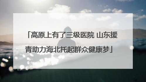 高原上有了三级医院 山东援青助力海北托起群众健康梦