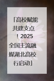 高校赋能 共建支点！2025全国主流融媒湖北高校行启动