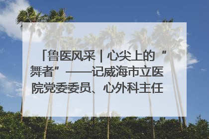 鲁医风采｜心尖上的“舞者”——记威海市立医院党委委员、心外科主任、主任医师景昊