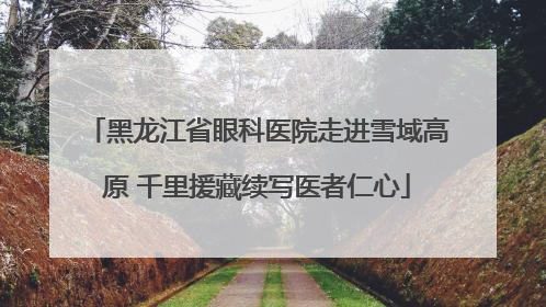 黑龙江省眼科医院走进雪域高原 千里援藏续写医者仁心