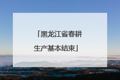 黑龙江省春耕生产基本结束