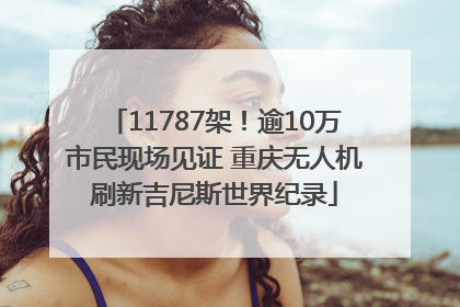 11787架！逾10万市民现场见证 重庆无人机刷新吉尼斯世界纪录