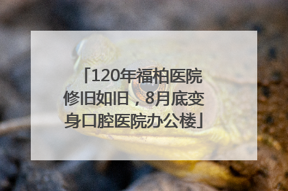 120年福柏医院修旧如旧，8月底变身口腔医院办公楼