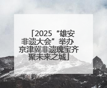 2025“雄安非遗大会”举办 京津冀非遗瑰宝齐聚未来之城