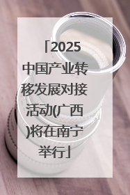 2025中国产业转移发展对接活动(广西)将在南宁举行