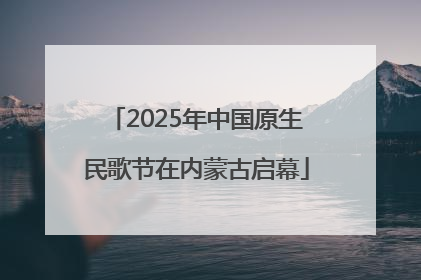 2025年中国原生民歌节在内蒙古启幕