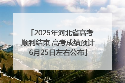 2025年河北省高考顺利结束 高考成绩预计6月25日左右公布