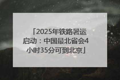 2025年铁路暑运启动：中国最北省会4小时35分可到北京