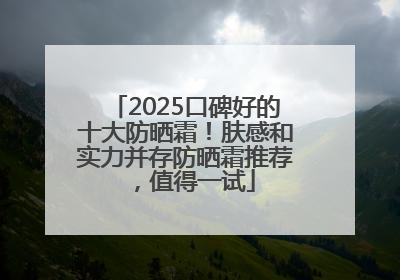 2025口碑好的十大防晒霜！肤感和实力并存防晒霜推荐，值得一试