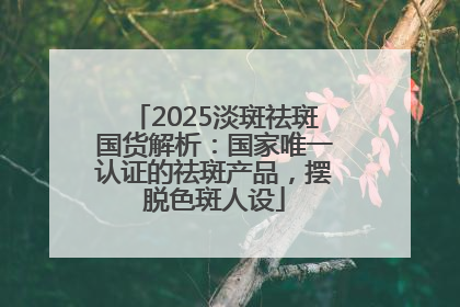 2025淡斑祛斑国货解析：国家唯一认证的祛斑产品，摆脱色斑人设