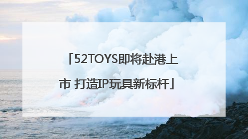 52TOYS即将赴港上市 打造IP玩具新标杆