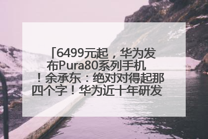 6499元起，华为发布Pura80系列手机！余承东：绝对对得起那四个字！华为近十年研发投入12490亿元