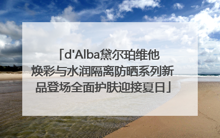 d'Alba黛尔珀维他焕彩与水润隔离防晒系列新品登场全面护肤迎接夏日